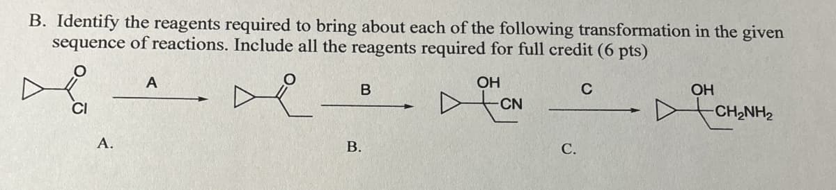 B. Identify the reagents required to bring about each of the following transformation in the given
sequence of reactions. Include all the reagents required for full credit (6 pts)
A
CI
A.
B.
B
OH
C
CN
C.
OH
CH₂NH2