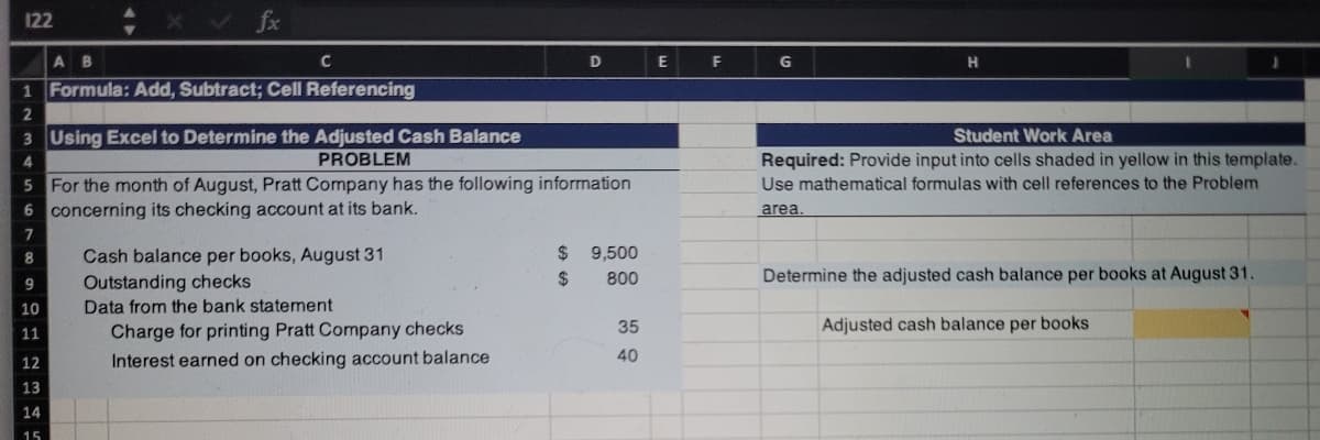 122
fx
AB
C
D
F
G
1 Formula: Add, Subtract; Cell Referencing
2
3 Using Excel to Determine the Adjusted Cash Balance
Student Work Area
Required: Provide input into cells shaded in yellow in this template.
Use mathematical formulas with cell references to the Problem
4
PROBLEM
5 For the month of August, Pratt Company has the following information
6 concerning its checking account at its bank.
area.
$ 9,500
Cash balance per books, August 31
Outstanding checks
Data from the bank statement
8
$
800
Determine the adjusted cash balance per books at August 31
9
10
Charge for printing Pratt Company checks
35
Adjusted cash balance per books
11
12
Interest earned on checking account balance
40
13
14
15
