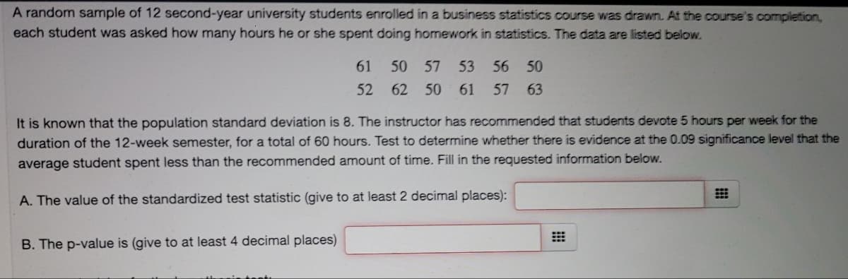 A random sample of 12 second-year university students enrolled in a business statistics course was drawn. At the course's completion,
each student was asked how many hours he or she spent doing homework in statistics. The data are listed below.
61
50
57
53
56
50
52
62
50
61
57
63
It is known that the population standard deviation is 8. The instructor has recommended that students devote 5 hours per week for the
duration of the 12-week semester, for a total of 60 hours. Test to determine whether there is evidence at the 0.09 significance level that the
average student spent less than the recommended amount of time. Fill in the requested information below.
A. The value of the standardized test statistic (give to at least 2 decimal places):
B. The p-value is (give to at least 4 decimal places)
