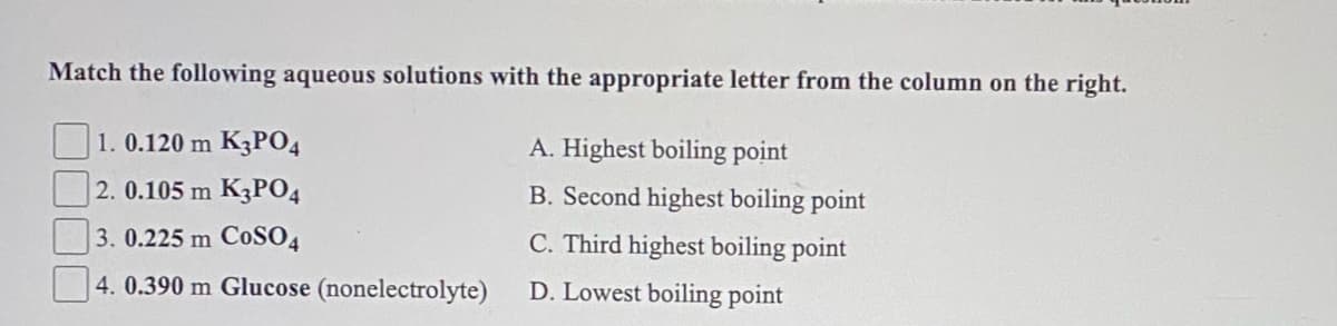 Match the following aqueous solutions with the appropriate letter from the column on the right.
1. 0.120 m K3P04
A. Highest boiling point
2. 0.105 m K3PO4
B. Second highest boiling point
3. 0.225 m CoSO4
C. Third highest boiling point
4. 0.390 m Glucose (nonelectrolyte)
D. Lowest boiling point
