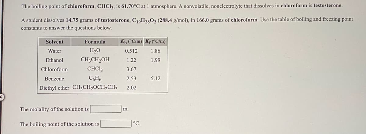 The boiling point of chloroform, CHC13, is 61.70°C at 1 atmosphere. A nonvolatile, nonelectrolyte that dissolves in chloroform is testosterone.
A student dissolves 14.75 grams of testosterone, C19H280, (288.4 g/mol), in 166.0 grams of chloroform. Use the table of boiling and freezing point
constants to answer the questions below.
Solvent
Formula
Kp (°C/m) Kf (°C/m)
Water
H2O
0.512
1.86
Ethanol
CH;CH2OH
1.22
1.99
Chloroform
CHCI3
3.67
Benzene
CH6
2.53
5.12
Diethyl ether CH3CH,OCH2CH3
2.02
The molality of the solution is
m.
The boiling point of the solution is
°C.
