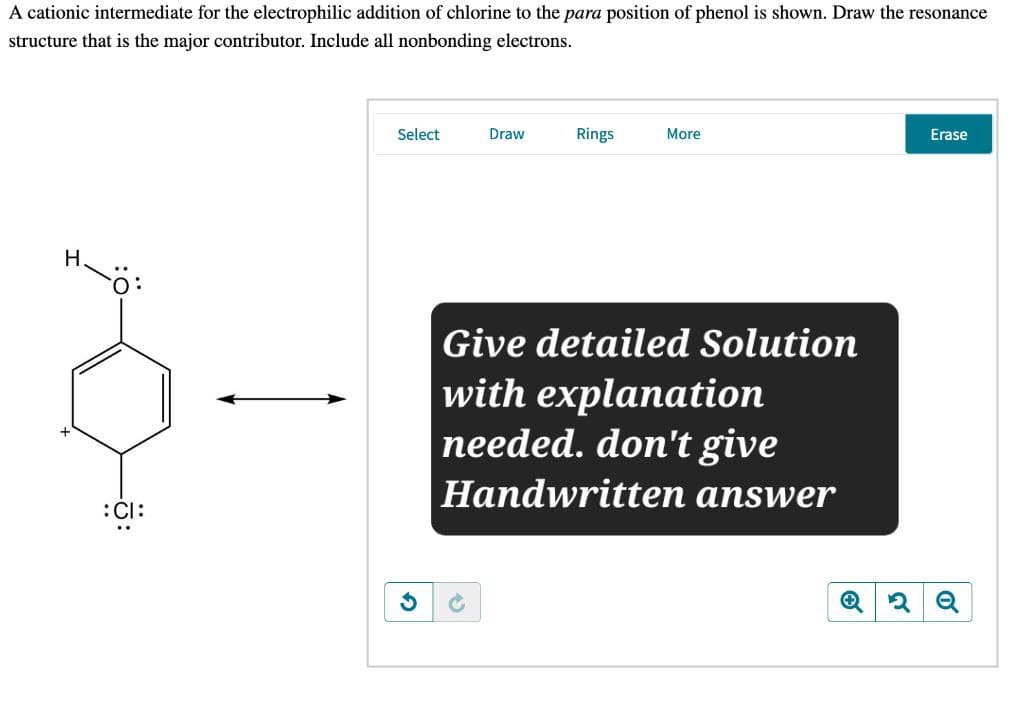 A cationic intermediate for the electrophilic addition of chlorine to the para position of phenol is shown. Draw the resonance
structure that is the major contributor. Include all nonbonding electrons.
:CI:
G
Select
Draw
Rings
More
Give detailed Solution
with explanation
needed. don't give
Handwritten answer
2Q
Erase