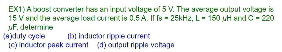 EX1) A boost converter has an input voltage of 5 V. The average output voltage is
15 V and the average load current is 0.5 A. If fs = 25kHz, L= 150 µH and C = 220
µF, determine
(a)duty cycle
(c) inductor peak current (d) output ripple voltage
%3D
(b) inductor ripple current
