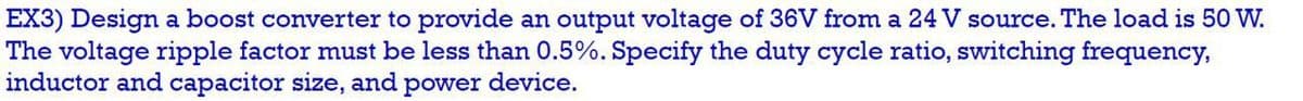 EX3) Design a boost converter to provide an output voltage of 36V from a 24 V source. The load is 50 W.
The voltage ripple factor must be less than 0.5%. Specify the duty cycle ratio, switching frequency,
inductor and capacitor size, and power device.
