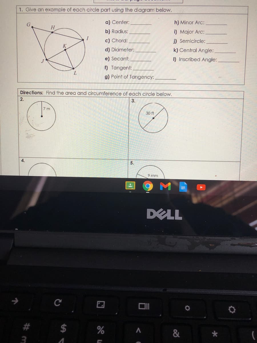 1. Give an example of each circle part using the diagram below.
a) Center:
h) Minor Arc:
b) Radius:
i) Major Arc:
I
c) Chord:
j) Semicircle:
d) Diameter:
k) Central Angle:
e) Secant:
I) Inscribed Angle:
f) Tangent:
L.
g) Point of Tangency:
Directions: Find the area and circumference of each circle below.
2.
3.
7 m
30 ft
4.
5.
9 mm
DELL
#3
2$
&
