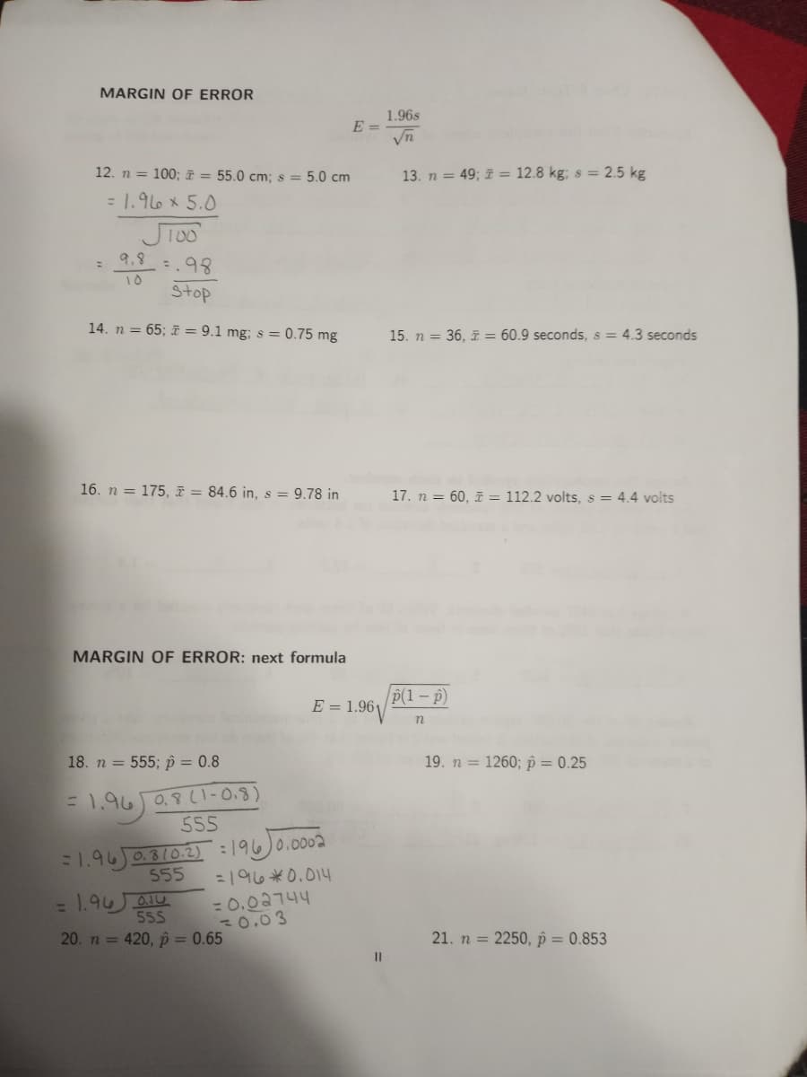 MARGIN OF ERROR
1.96s
E =
12. n = 100; = 55.0 cm; s = 5.0 cm
13. n = 49; i = 12.8 kg; s = 2.5 kg
= 1.966 x 5.0
Ji00
: 9.8 :.98
10
Stop
14. n = 65; i = 9.1 mg; s = 0.75 mg
15. n = 36, = 60.9 seconds, s = 4.3 seconds
16. n = 175, ī = 84.6 in, s = 9.78 in
17. n = 60, F = 112.2 volts, s = 4.4 volts
MARGIN OF ERROR: next formula
p(1 – p)
E = 1.96V
18. n = 555; p = 0.8
19. n = 1260; p = 0.25
=1,96 0.8l1-0.8)
555
1.96 0810.2): 196)0.0002
555
=196*0.014
= 1.94QIU
55S
= 0.02744
30.03
20. n = 420, p = 0.65
21. n = 2250, p = 0.853
