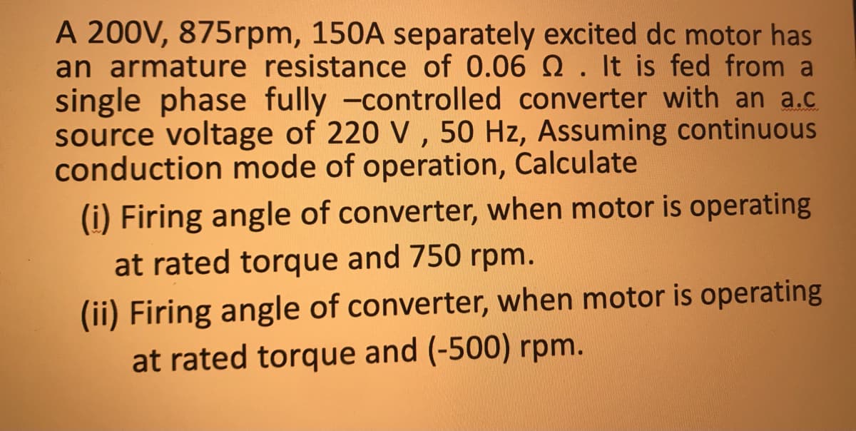 A 200V, 875rpm, 150A separately excited dc motor has
an armature resistance of 0.06 Q. It is fed from a
single phase fully -controlled converter with an a.c
source voltage of 220 V, 50 Hz, Assuming continuous
conduction mode of operation, Calculate
(i) Firing angle of converter, when motor is operating
at rated torque and 750 rpm.
(ii) Firing angle of converter, when motor is operating
at rated torque and (-500) rpm.
