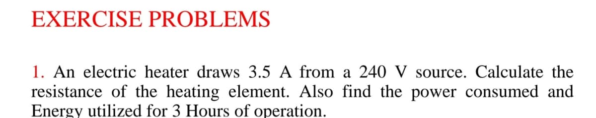 EXERCISE PROBLEMS
1. An electric heater draws 3.5 A from a 240 V source. Calculate the
resistance of the heating element. Also find the power consumed and
Energy utilized for 3 Hours of operation.
