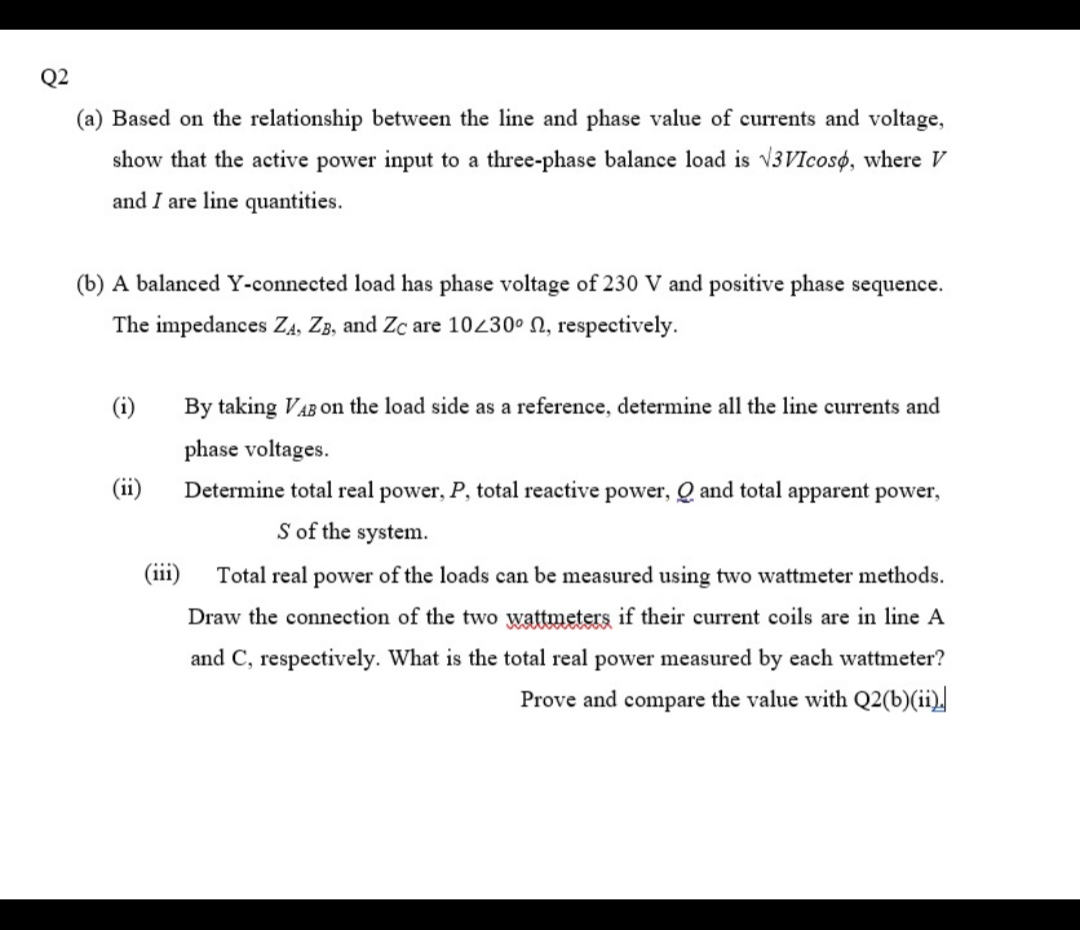 Q2
(a) Based on the relationship between the line and phase value of currents and voltage,
show that the active power input to a three-phase balance load is v3VIcosø, where V
and I are line quantities.
(b) A balanced Y-connected load has phase voltage of 230 V and positive phase sequence.
The impedances ZĄ, ZB, and Zc are 10230° N, respectively.
(i)
By taking VAB On the load side as a reference, determine all the line currents and
phase voltages.
(ii)
Determine total real power, P, total reactive power, Q and total apparent power,
S of the system.
(iii)
Total real power of the loads can be measured using two wattmeter methods.
Draw the connection of the two wattmeters if their current coils are in line A
and C, respectively. What is the total real power measured by each wattmeter?
Prove and compare the value with Q2(b)(ii).
