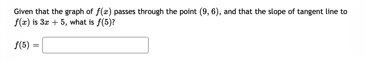 Given that the graph of f(x) passes through the point (9, 6), and that the slope of tangent line to
f(x) is 3x + 5, what is f(5)?
f(5) =
