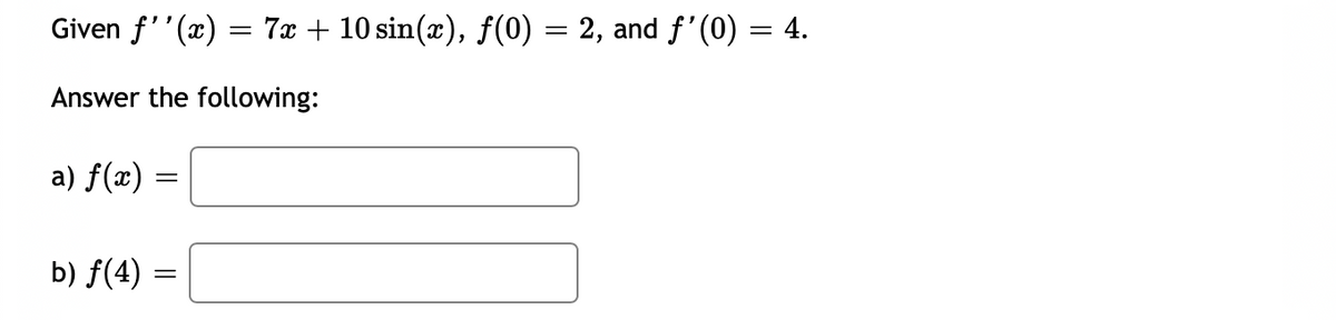 Given \( f''(x) = 7x + 10 \sin(x) \), \( f(0) = 2 \), and \( f'(0) = 4 \).

Answer the following:

a) \( f(x) = \) [blank space for input]

b) \( f(4) = \) [blank space for input]