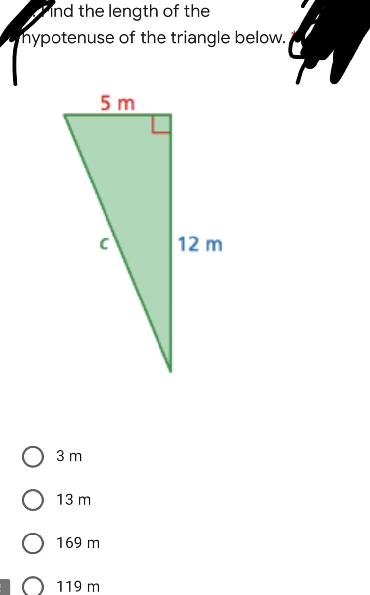 ### Finding the Hypotenuse of a Right Triangle

**Question:** Find the length of the hypotenuse of the triangle below.

**Triangle Diagram:**
- The diagram shows a right-angled triangle with one leg labeled as 5 meters, the other leg labeled as 12 meters, and the hypotenuse labeled as "c".

### Choose the Correct Answer:
1. 3 m
2. 13 m
3. 169 m
4. 119 m

The hypotenuse (c) can be found using the Pythagorean theorem:

\[ c^2 = a^2 + b^2 \]

where \(a\) and \(b\) are the lengths of the legs of the triangle.

For this triangle:

\[ c^2 = 5^2 + 12^2 \]

\[ c^2 = 25 + 144 \]

\[ c^2 = 169 \]

\[ c = \sqrt{169} \]

\[ c = 13 \]

Therefore, the length of the hypotenuse is **13 meters**.

### Answer:
The correct answer is **13 m**.