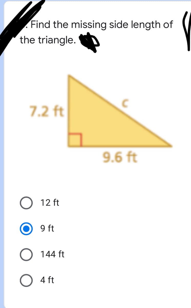 ### Finding the Missing Side Length of a Triangle

In this exercise, you are required to find the missing side length of a right triangle.

#### Problem:
- **Given:**
  1. One leg of the triangle is 7.2 feet long.
  2. The other leg of the triangle is 9.6 feet long.

- **Unknown:**
  - The missing side length (hypotenuse) 'c'.

#### Diagram:

The right triangle is displayed with:
- One side (leg) measuring 7.2 feet.
- The other side (leg) measuring 9.6 feet.
- The hypotenuse is labeled as 'c'.

#### Question:
- Find the missing side length of the triangle.

#### Options:
1. 12 ft
2. 9 ft (selected)
3. 144 ft
4. 4 ft

#### Explanation:
To find the hypotenuse of a right triangle, you can use the Pythagorean theorem:

\[ c = \sqrt{a^2 + b^2} \]

Where:
- \( a \) and \( b \) are the legs of the triangle,
- \( c \) is the hypotenuse.

In this case:
\[ a = 7.2 \, \text{ft} \]
\[ b = 9.6 \, \text{ft} \]

Substituting the values:
\[ c = \sqrt{(7.2)^2 + (9.6)^2} \]
\[ c = \sqrt{51.84 + 92.16} \]
\[ c = \sqrt{144} \]
\[ c = 12 \]

So, the correct missing side length of the triangle is **12 ft**. The correct answer is:
1. 12 ft