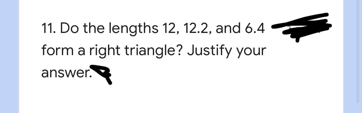 ### Question 11: Right Triangle Verification

**Problem Statement:**
Do the lengths 12, 12.2, and 6.4 form a right triangle? Justify your answer.

**Solution Explanation:**

To determine if three given lengths can form a right triangle, we use the Pythagorean theorem. This theorem states that for a right triangle, the sum of the squares of the two shorter sides must equal the square of the longest side (hypotenuse).

Given lengths: 12, 12.2, and 6.4

1. Identify the potential hypotenuse:
   - The hypotenuse should be the longest side. In this case, 12.2 is the longest side.

2. Calculate the squares of the lengths:
   - \(12^2 = 144\)
   - \(6.4^2 = 40.96\)
   - \(12.2^2 = 148.84\)

3. Verify the Pythagorean theorem:
   - Sum of the squares of the two shorter sides:
     \[
     12^2 + 6.4^2 = 144 + 40.96 = 184.96
     \]
   - Compare this sum with the square of the hypotenuse:
     \[
     184.96 \neq 148.84
     \]

Since \(184.96\) is not equal to \(148.84\), the given lengths do not satisfy the Pythagorean theorem. Therefore, the lengths 12, 12.2, and 6.4 do not form a right triangle.