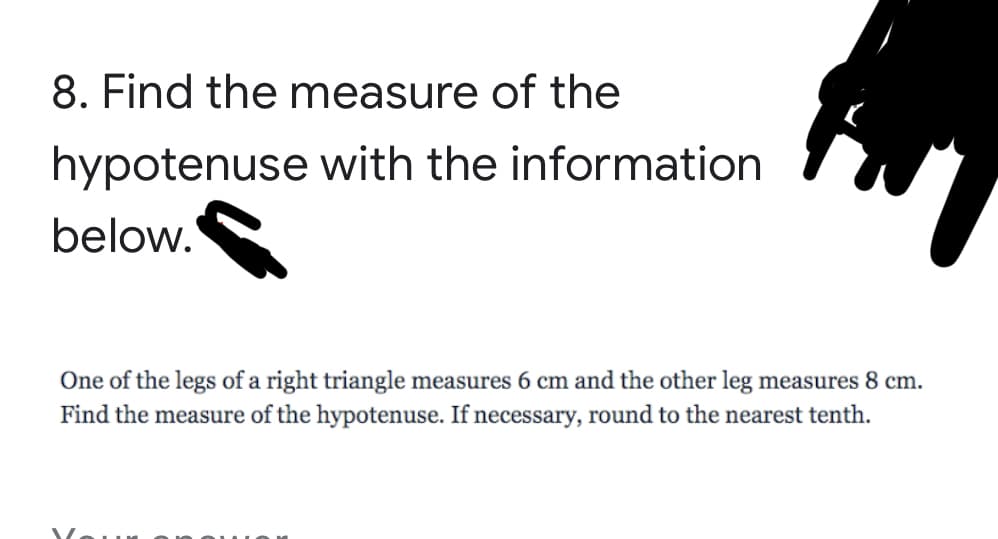 8. Find the measure of the
hypotenuse with the information
below.
One of the legs of a right triangle measures 6 cm and the other leg measures 8 cm.
Find the measure of the hypotenuse. If necessary, round to the nearest tenth.
