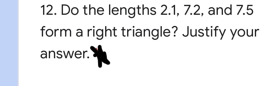 **Question 12: Determining Right Triangles**

**Do the lengths 2.1, 7.2, and 7.5 form a right triangle? Justify your answer.**

To determine if the given lengths can form a right triangle, we can apply the Pythagorean theorem. According to the Pythagorean theorem, for three lengths to form a right triangle, the square of the length of the hypotenuse (the longest side) must equal the sum of the squares of the other two sides. 

Let's denote the given lengths as follows:
- \( a = 2.1 \)
- \( b = 7.2 \)
- \( c = 7.5 \) (hypotenuse, since it is the longest length)

Now, we will check if \( c^2 = a^2 + b^2 \).

Calculate each square:
- \( a^2 = (2.1)^2 = 4.41 \)
- \( b^2 = (7.2)^2 = 51.84 \)
- \( c^2 = (7.5)^2 = 56.25 \)

Then, check the sum of \( a^2 \) and \( b^2 \):
- \( a^2 + b^2 = 4.41 + 51.84 = 56.25 \)

Since \( c^2 = 56.25 \) and \( a^2 + b^2 = 56.25 \), we confirm that the given lengths do satisfy the Pythagorean theorem. Therefore, the lengths 2.1, 7.2, and 7.5 do form a right triangle.