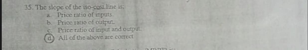 35. The slope of the iso-coSL line is:
a Price ratio of inputs.
b. Price ratio of output.
c. Price ratio of input and output.
d All of the above are correct
