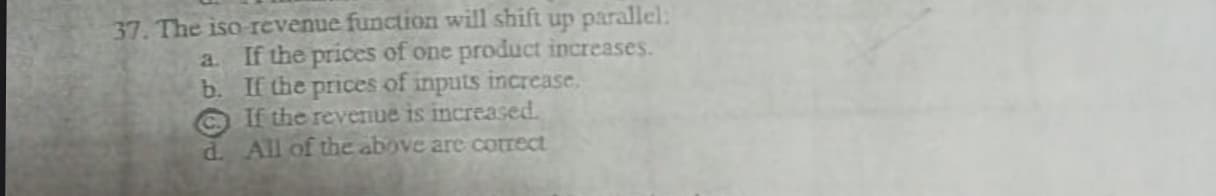 37. The iso revenue function will shift up parallel:
a. If the prices of one product increases.
b. If the prices of inputs increase.
Ca
If the revenue is increased.
d. All of the above are cotrect
