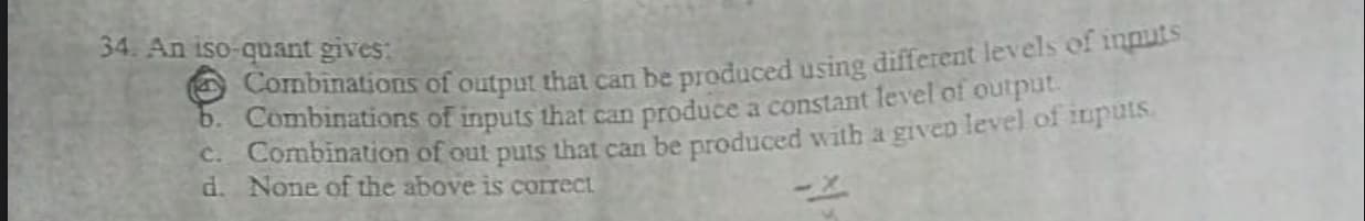 34. An iso-quant gives:
S Combinations of output that can be produced using different levels of inputs
0. Combinations of inputs that can produce a constant level of output
C. Combination of out puts that can be produced with a given level of upuis.
d. None of the above is correct
