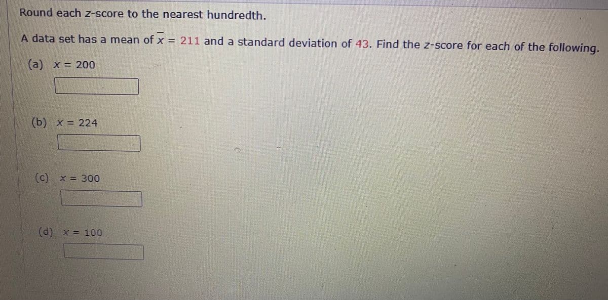 Round each z-score to the nearest hundredth.
A data set has a mean of x = 211 and a standard deviation of 43. Find the z-score for each of the following.
(a) x = 200
(b)x%3D 224
(c) x = 300
(d) x= 100
