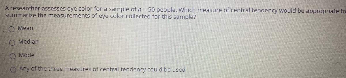 A researcher assesses eye color for a sample of n = 50 people. Which measure of central tendency would be appropriate to
summarize the measurements of eye color collected for this sample?
O Mean
O Median
O Mode
)Any of the three measures of central tendency could be used
