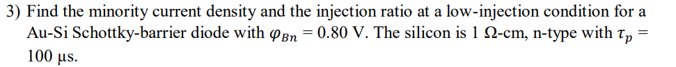 3) Find the minority current density and the injection ratio at a low-injection condition for a
Au-Si Schottky-barrier diode with φΒη-0.80 V. The silicon is 1 Ω-cm, n-type with τ,-
100 us.
