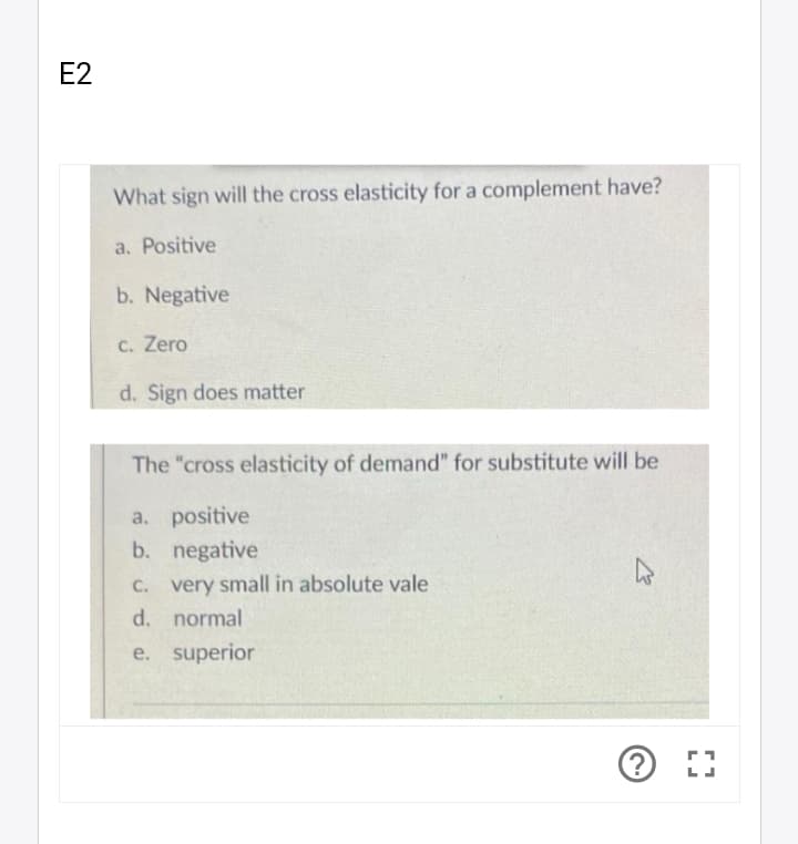 E2
What sign will the cross elasticity for a complement have?
a. Positive
b. Negative
C. Zero
d. Sign does matter
The "cross elasticity of demand" for substitute will be
a. positive
b. negative
C. very small in absolute vale
d. normal
e. superior
