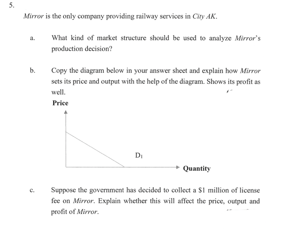 Mirror is the only company providing railway services in City AK.
а.
What kind of market structure should be used to analyze Mirror's
production decision?
b.
Copy the diagram below in your answer sheet and explain how Mirror
sets its price and output with the help of the diagram. Shows its profit as
well.
Price
DI
Quantity
Suppose the government has decided to collect a $1 million of license
fee on Mirror. Explain whether this will affect the price, output and
с.
profit of Mirror.
5.
