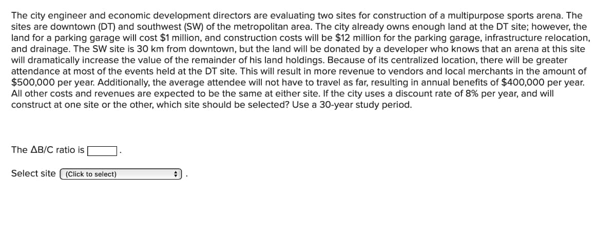 The city engineer and economic development directors are evaluating two sites for construction of a multipurpose sports arena. The
sites are downtown (DT) and southwest (SW) of the metropolitan area. The city already owns enough land at the DT site; however, the
land for a parking garage will cost $1 million, and construction costs will be $12 million for the parking garage, infrastructure relocation,
and drainage. The SW site is 30 km from downtown, but the land will be donated by a developer who knows that an arena at this site
will dramatically increase the value of the remainder of his land holdings. Because of its centralized location, there will be greater
attendance at most of the events held at the DT site. This will result in more revenue to vendors and local merchants in the amount of
$500,000 per year. Additionally, the average attendee will not have to travel as far, resulting in annual benefits of $400,000 per year.
All other costs and revenues are expected to be the same at either site. If the city uses a discount rate of 8% per year, and will
construct at one site or the other, which site should be selected? Use a 30-year study period.
The AB/C ratio is
Select site
(Click to select)
