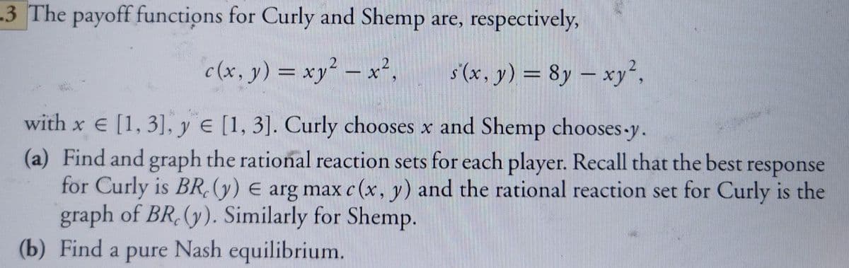 3 The payoff functions for Curly and Shemp are, respectively,
c (x, y) = xy² – x²,
s'(x, y) = 8y – xy²,
%3D
with x e [1, 3], y e [1, 3]. Curly chooses x and Shemp chooses-y.
(a) Find and graph the rational reaction sets for each player. Recall that the best response
for Curly is BR, (y) E arg max c (x, y) and the rational reaction set for Curly is the
graph of BR,(y). Similarly for Shemp.
(b) Find a pure Nash equilibrium.
