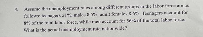 3.
Assume the unemployment rates among different groups in the labor force are as
follows: teenagers 21%, males 8.5%, adult females 8.6%. Teenagers account for
8% of the total labor force, while men account for 56% of the total labor force.
What is the actual unemployment rate nationwide?
