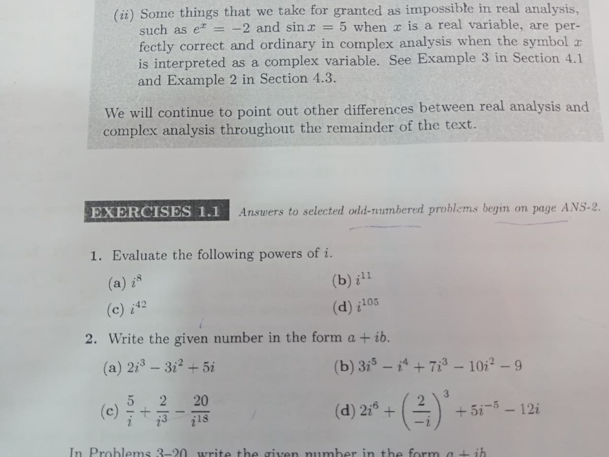 (ii) Some things that we take for granted as impossible in real analysis,
such as et = -2 and sin x = 5 when x is a real variable, are per-
fectly correct and ordinary in complex analysis when the symbol r
is interpreted as a complex variable. See Example 3 in Section 4.1
and Example 2 in Section 4.3.
We will continue to point out other differences between real analysis and
complex analysis throughout the remainder of the text.
EXERCISES 1.1
Answers to selected odd-numbered problems begin on page ANS-2.
1. Evaluate the following powers of i.
(a) ¿8
(b) il1
(c) i42
(d) ¿205
2. Write the given number in the form a + ib.
(a) 2i3 – 3i2 + 5i
(b) 3i – i4 + 7i3 – 10i2 – 9
2
20
(c)
(d) 2:° +
+ 5i-5 - 12i
i18
-2
In Problems 3-20 write the given number in the form a + ih
