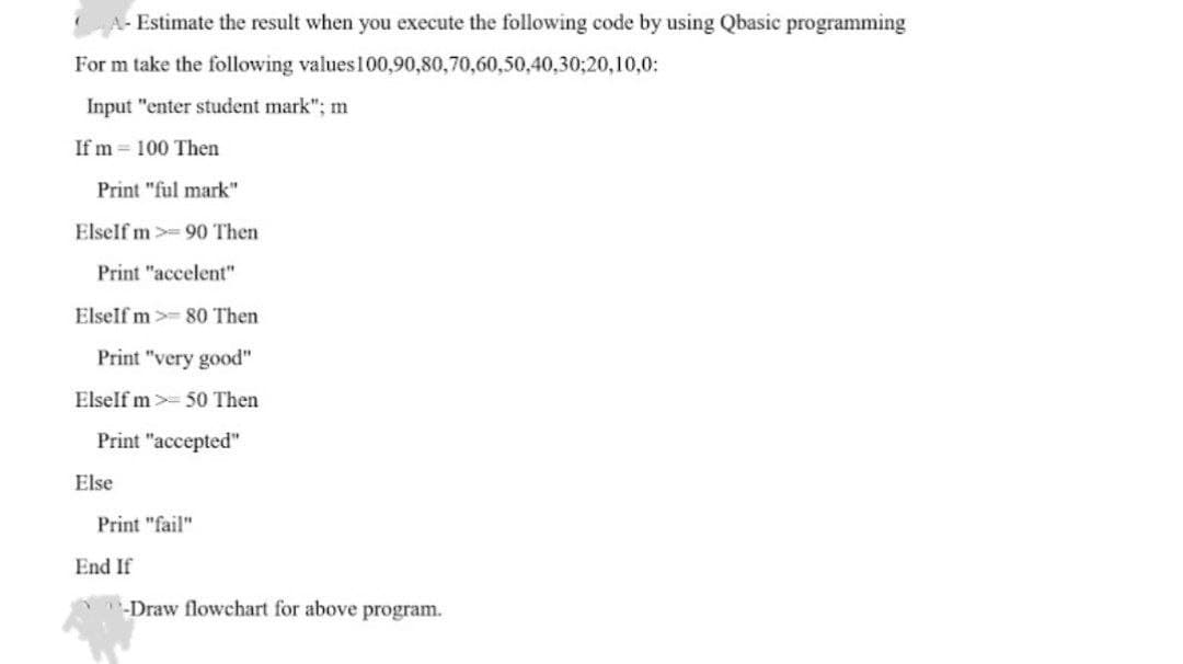 A- Estimate the result when you execute the following code by using Qbasic programming
For m take the following values
100,90,80,70,60,50,40,30;20,10,0:
Input "enter student mark"; m
If m= 100 Then
Print "ful mark"
ElseIf m 90 Then
Print "accelent"
ElseIf m 80 Then
Print "very good"
ElseIf m> 50 Then
Print "accepted"
Print "fail"
-Draw flowchart for above program.
Else
End If