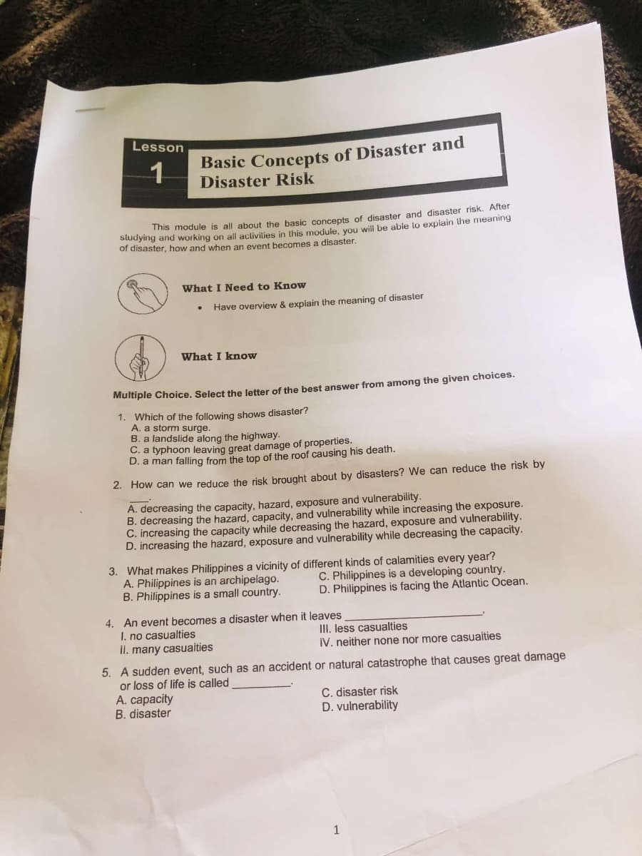 Lesson
1
Basic Concepts of Disaster and
Disaster Risk
This module is all about the basic concepts of disaster and disaster risk. After
studying and working on all activities in this module, you will be able to explain the meaning
of disaster, how and when an event becomes a disaster.
What I Need to Know
Have overview & explain the meaning of disaster
What I know
Multiple Choice. Select the letter of the best answer from among the given choices.
1. Which of the following shows disaster?
A. a storm surge.
B. a landslide along the highway.
C. a typhoon leaving great damage of properties.
D. a man falling from the top of the roof causing his death.
2. How can we reduce the risk brought about by disasters? We can reduce the risk by
A. decreasing the capacity, hazard, exposure and vulnerability.
B. decreasing the hazard, capacity, and vulnerability while increasing the exposure.
C. increasing the capacity while decreasing the hazard, exposure and vulnerability.
D. increasing the hazard, exposure and vulnerability while decreasing the capacity.
3. What makes Philippines a vicinity of different kinds of calamities every year?
A. Philippines is an archipelago.
B. Philippines is a small country.
C. Philippines is a developing country.
D. Philippines is facing the Atlantic Ocean.
4. An event becomes a disaster when it leaves
I. no casualties
II. many casualties
III. less casualties
IV. neither none nor more casualties
5. A sudden event, such as an accident or natural catastrophe that causes great damage
or loss of life is called
A. capacity
B. disaster
C. disaster risk
D. vulnerability
1