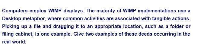 Computers employ WIMP displays. The majority of WIMP implementations use a
Desktop metaphor, where common activities are associated with tangible actions.
Picking up a file and dragging it to an appropriate location, such as a folder or
filing cabinet, is one example. Give two examples of these deeds occurring in the
real world.