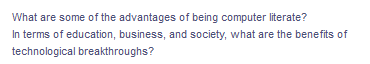 What are some of the advantages of being computer literate?
In terms of education, business, and society, what are the benefits of
technological breakthroughs?
