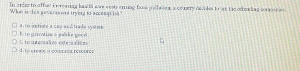 In order to offset increasing health care costs arising from pollution, a country decides to tax the offending companies.
What is this government trying to accomplish?
O a. to initiate a cap and trade system
O b.to privatize a public good
c. to internalize externalities
O d. to create a common resource
4