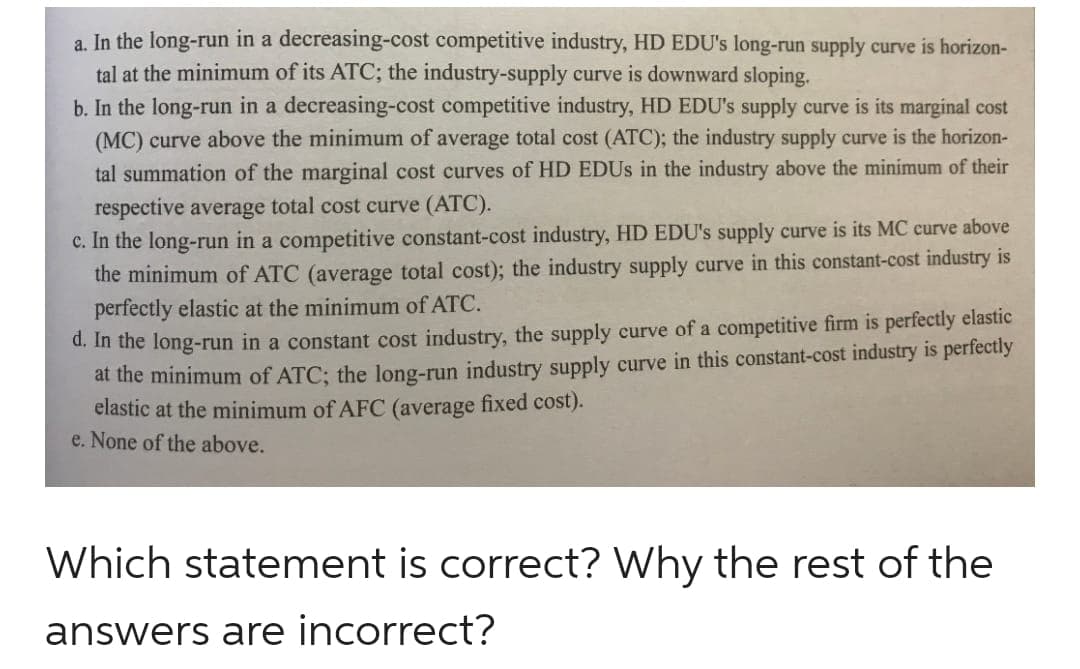 a. In the long-run in a decreasing-cost competitive industry, HD EDU's long-run supply curve is horizon-
tal at the minimum of its ATC; the industry-supply curve is downward sloping.
b. In the long-run in a decreasing-cost competitive industry, HD EDU's supply curve is its marginal cost
(MC) curve above the minimum of average total cost (ATC); the industry supply curve is the horizon-
tal summation of the marginal cost curves of HD EDUs in the industry above the minimum of their
respective average total cost curve (ATC).
c. In the long-run in a competitive constant-cost industry, HD EDU's supply curve is its MC curve above
the minimum of ATC (average total cost); the industry supply curve in this constant-cost industry is
perfectly elastic at the minimum of ATC.
d. In the long-run in a constant cost industry, the supply curve of a competitive firm is perfectly elastic
at the minimum of ATC; the long-run industry supply curve in this constant-cost industry is perfectly
elastic at the minimum of AFC (average fixed cost).
e. None of the above.
Which statement is correct? Why the rest of the
answers are incorrect?