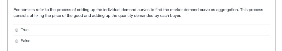 Economists refer to the process of adding up the individual demand curves to find the market demand curve as aggregation. This process
consists of fixing the price of the good and adding up the quantity demanded by each buyer.
True
False