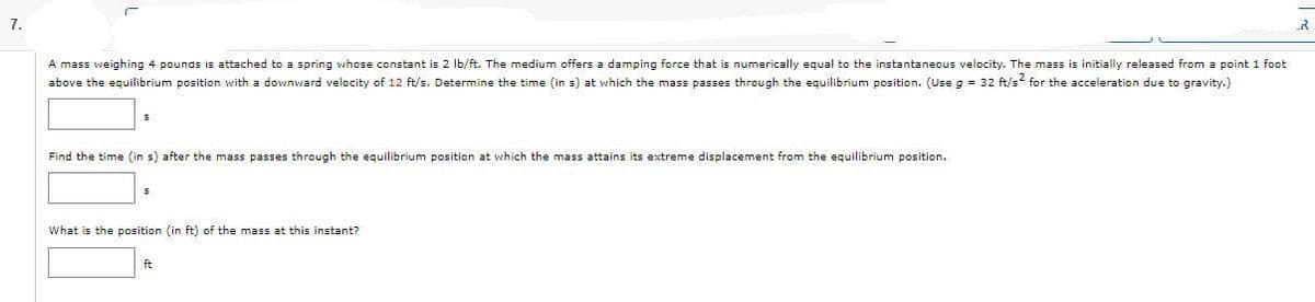 7.
A mass weighing 4 pounds is attached to a spring whose constant is 2 lb/ft. The medium offers a damping force that is numerically equal to the instantaneous velocity. The mass is initially released from a point 1 foot
above the equilibrium position with a downward velocity of 12 ft/s. Determine the time (in s) at which the mass passes through the equilibrium position. (Use g = 32 ft/s² for the acceleration due to gravity.)
Find the time (in s) after the mass passes through the equilibrium position at which the mass attains its extreme displacement from the equilibrium position.
What is the position (in ft) of the mass at this instant?
ft
2