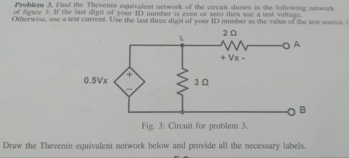 Problem 3. Find the Thevenin equivalent network of the circuit shown in the following network
of figure 3. If the last digit of your ID number is even or zero then use a test voltage.
Otherwise, use a test current. Use the last three digit of your ID number as the value of the test source.
222
-O A
0.5Vx
+
V₁
3 Ω
+ Vx-
Fig. 3: Circuit for problem 3.
Draw the Thevenin equivalent network below and provide all the necessary labels.