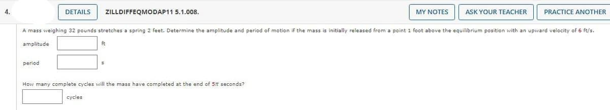 4.
DETAILS
period
ZILLDIFFEQMODAP11 5.1.008.
ft
cycles
A mass weighing 32 pounds stretches a spring 2 feet. Determine the amplitude and period of motion if the mass is initially released from a point 1 foot above the equilibrium position with an upward velocity of 6 ft/s.
amplitude
How many complete cycles will the mass have completed at the end of 57 seconds?
MY NOTES
ASK YOUR TEACHER
PRACTICE ANOTHER