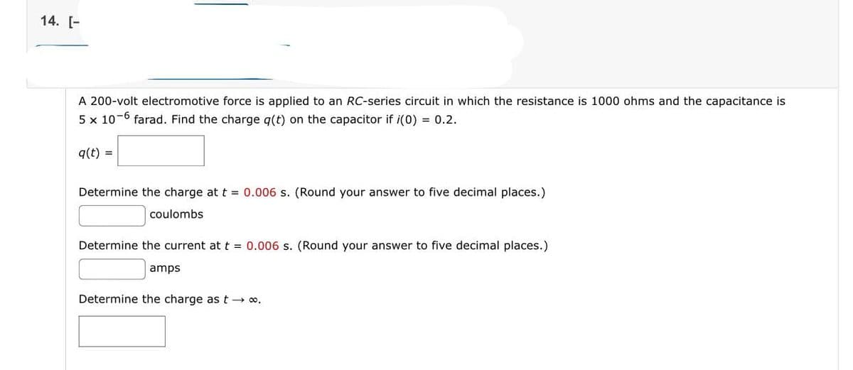 14. [-
A 200-volt electromotive force is applied to an RC-series circuit in which the resistance is 1000 ohms and the capacitance is
5 x 10-6 farad. Find the charge q(t) on the capacitor if i(0) = 0.2.
q(t) =
Determine the charge at t = 0.006 s. (Round your answer to five decimal places.)
coulombs
Determine the current at t = 0.006 s. (Round your answer to five decimal places.)
amps
Determine the charge as t→∞o.