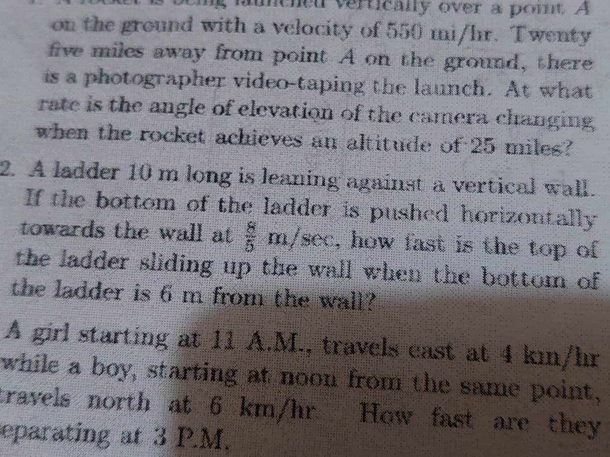 ly over a point A
on the ground with a velocity of 550 mi/hr. Twenty
five miles away from point A on the ground, there
is a photographer video-taping the launch. At what
rate is the angle of elevation of the camera changing,
when the rocket achieves an altitude of 25 miles?
2. A ladder 10 m long is leaning against a vertical wall.
If the bottom of the ladder is pushed horizontally
towards the wall at m/sec, how fast is the top of
the ladder sliding up the wall when the bottom of
the ladder is 6 m from the wall?
A girl starting at 11 A.M., travels cast at 4 kin/hr
while a boy, starting at noon from the same point,
travels north at 6 km/hr How fast are they
eparating at 3 P.M.