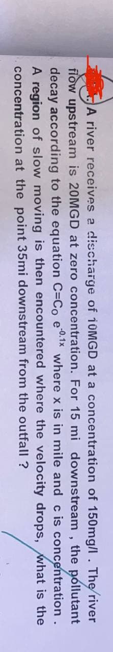 A river receives a discharge of 10MGD at a concentration of 150mg/l. The river
flow upstream is 20MGD at zero concentration. For 15 mi downstream, the pollutant
decay according to the equation C=Co e -0.1x where x is in mile and c is concentration.
A region of slow moving is then encountered where the velocity
concentration at the point 35mi downstream from the outfall ?
drops, what is the