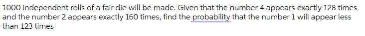 1000 independent rolls of a fair die will be made. Given that the number 4 appears exactly 128 times
and the number 2 appears exactly 160 times, find the probability that the number 1 will appear less
than 123 times
