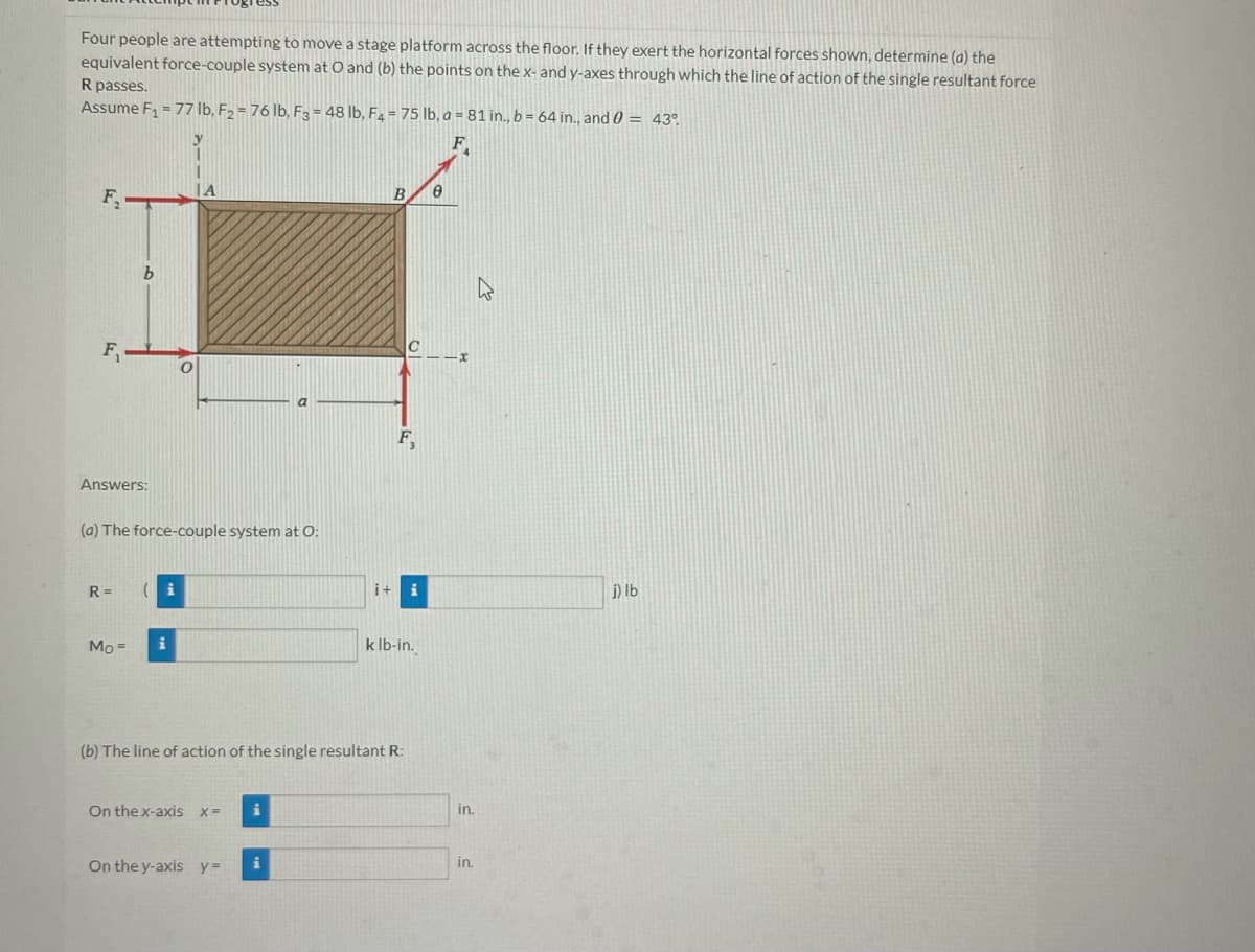 Four people are attempting to move a stage platform across the floor. If they exert the horizontal forces shown, determine (a) the
equivalent force-couple system at O and (b) the points on the x- and y-axes through which the line of action of the single resultant force
R passes.
Assume F₁ = 77 lb, F₂ = 76 lb, F3 = 48 lb, F₂ = 75 lb, a = 81 in., b = 64 in., and 0 = 43°
F
F₁-
F₁
Answers:
b
R=
Mo=
(a) The force-couple system at O:
(i
O
i
A
On the x-axis x= i
On the y-axis y =
i+
i
B
(b) The line of action of the single resultant R:
C
F₁
k lb-in.
e
in.
in.
j) lb