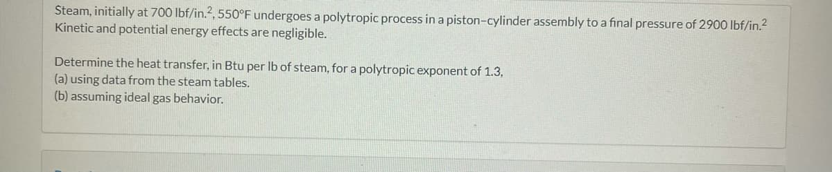 Steam, initially at 700 lbf/in.2, 550°F undergoes a polytropic process in a piston-cylinder assembly to a final pressure of 2900 lbf/in.²
Kinetic and potential energy effects are negligible.
Determine the heat transfer, in Btu per lb of steam, for a polytropic exponent of 1.3,
(a) using data from the steam tables.
(b) assuming ideal gas behavior.