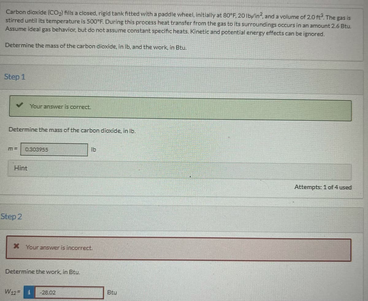 Carbon dioxide (CO₂) fills a closed, rigid tank fitted with a paddle wheel, initially at 80°F, 20 lb/in2, and a volume of 2.0 ft³. The gas is
stirred until its temperature is 500°F. During this process heat transfer from the gas to its surroundings occurs in an amount 2.6 Btu.
Assume ideal gas behavior, but do not assume constant specific heats. Kinetic and potential energy effects can be ignored.
Determine the mass of the carbon dioxide, in lb, and the work, in Btu.
Step 1
Determine the mass of the carbon dioxide, in lb.
Your answer is correct.
M= 0.303955
Hint
Step 2
X Your answer is incorrect.
Determine the work, in Btu.
W₁2= 1
lb
-28.02
Btu
Attempts: 1 of 4 used
