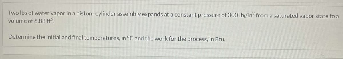 Two lbs of water vapor in a piston-cylinder assembly expands at a constant pressure of 300 lb/in² from a saturated vapor state to a
volume of 6.88 ft³.
Determine the initial and final temperatures, in °F, and the work for the process, in Btu.